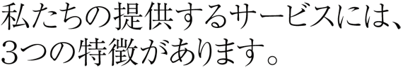 私たちの提供するサービスには、３つの特徴があります。