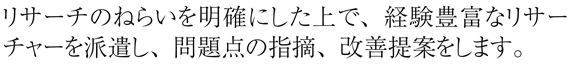 リサーチのねらいを明確にした上で、経験豊富なリサーチャーを派遣し、問題点の指摘、改善提案をします。